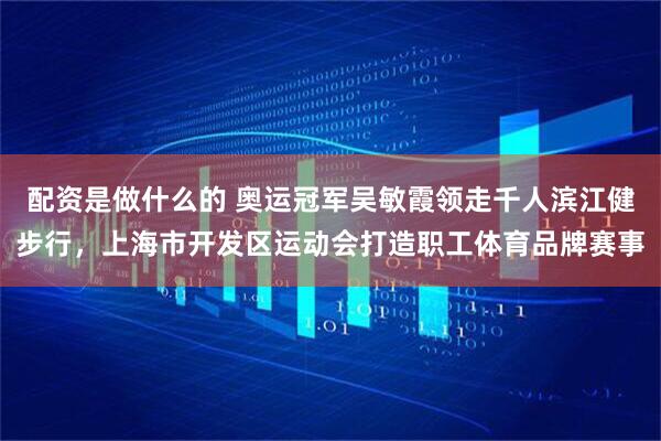 配资是做什么的 奥运冠军吴敏霞领走千人滨江健步行，上海市开发区运动会打造职工体育品牌赛事