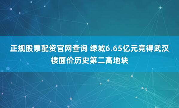 正规股票配资官网查询 绿城6.65亿元竞得武汉楼面价历史第二高地块