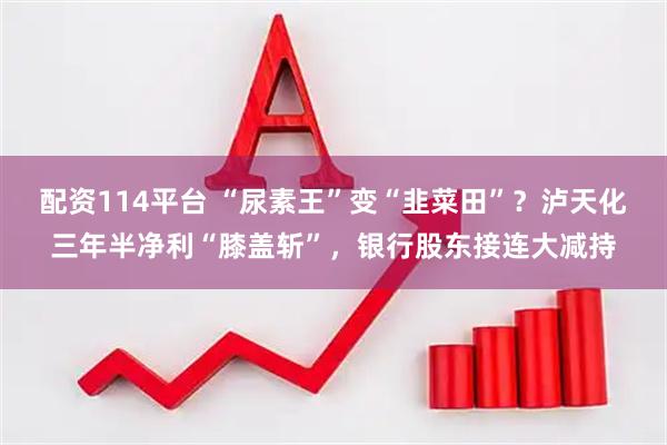 配资114平台 “尿素王”变“韭菜田”？泸天化三年半净利“膝盖斩”，银行股东接连大减持