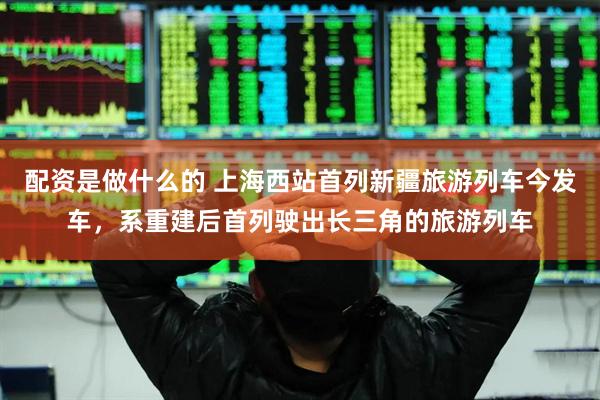 配资是做什么的 上海西站首列新疆旅游列车今发车，系重建后首列驶出长三角的旅游列车