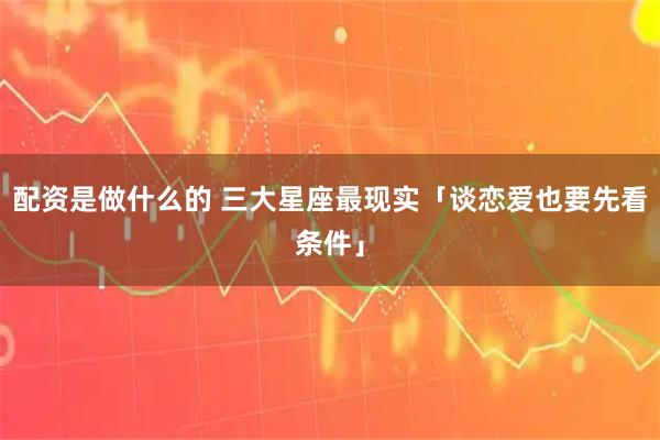 配资是做什么的 三大星座最现实「谈恋爱也要先看条件」