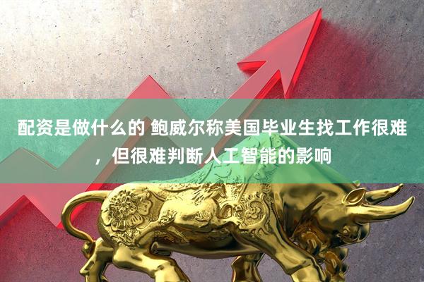 配资是做什么的 鲍威尔称美国毕业生找工作很难，但很难判断人工智能的影响