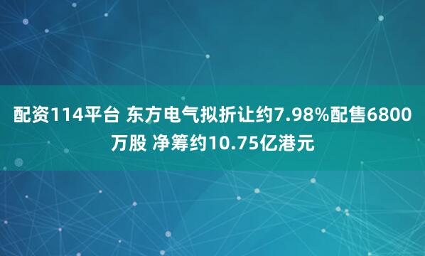 配资114平台 东方电气拟折让约7.98%配售6800万股 净筹约10.75亿港元
