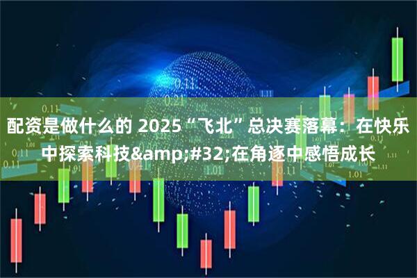 配资是做什么的 2025“飞北”总决赛落幕：在快乐中探索科技&#32;在角逐中感悟成长