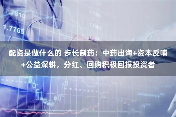 配资是做什么的 步长制药：中药出海+资本反哺+公益深耕，分红、回购积极回报投资者